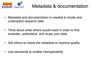 • Metadata and documentation is needed to locate and
understand research data
• Think about what others would need in order to find,
evaluate, understand, and reuse your data.
• Get others to check the metadata to improve quality
• Use standards to enable interoperability
Metadata & documentation
 