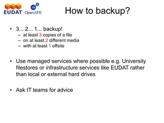 How to backup?
• 3... 2... 1... backup!
– at least 3 copies of a file
– on at least 2 different media
– with at least 1 offsite
• Use managed services where possible e.g. University
filestores or infrastructure services like EUDAT rather
than local or external hard drives
• Ask IT teams for advice
 