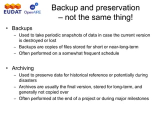 Backup and preservation
– not the same thing!
• Backups
– Used to take periodic snapshots of data in case the current version
is destroyed or lost
– Backups are copies of files stored for short or near-long-term
– Often performed on a somewhat frequent schedule
• Archiving
– Used to preserve data for historical reference or potentially during
disasters
– Archives are usually the final version, stored for long-term, and
generally not copied over
– Often performed at the end of a project or during major milestones
 