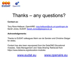 www.eudat.eu www.openaire.eu
Thanks – any questions?
Contact us:
Tony Ross-Hellauer, OpenAIRE: ross-hellauer@sub.uni-goettingen.de
Sarah Jones, EUDAT: Sarah.Jones@glasgow.ac.uk
Acknowledgements:
Thanks to EUDAT colleagues Mark van de Sanden and Christine Staiger
for slides.
Content has also been repurposed from the DataONE Educational
modules, ‘Data Management’ and ‘Data Sharing’ Retrieved from
https://www.dataone.org/education-modules
 