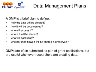 A DMP is a brief plan to define:
• how the data will be created?
• how it will be documented?
• who will access it?
• where it will be stored?
• who will back it up?
• whether (and how) it will be shared & preserved?
DMPs are often submitted as part of grant applications, but
are useful whenever researchers are creating data.
Data Management Plans
 
