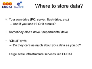 Where to store data?
• Your own drive (PC, server, flash drive, etc.)
– And if you lose it? Or it breaks?
• Somebody else’s drive / departmental drive
• “Cloud” drive
– Do they care as much about your data as you do?
• Large scale infrastructure services like EUDAT
 