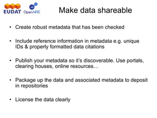 Make data shareable
• Create robust metadata that has been checked
• Include reference information in metadata e.g. unique
IDs & properly formatted data citations
• Publish your metadata so it’s discoverable. Use portals,
clearing houses, online resources…
• Package up the data and associated metadata to deposit
in repositories
• License the data clearly
 