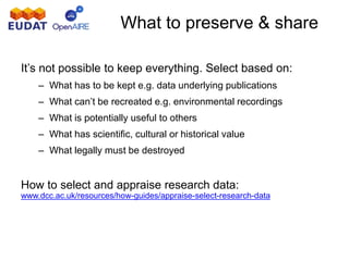 What to preserve & share
It’s not possible to keep everything. Select based on:
– What has to be kept e.g. data underlying publications
– What can’t be recreated e.g. environmental recordings
– What is potentially useful to others
– What has scientific, cultural or historical value
– What legally must be destroyed
How to select and appraise research data:
www.dcc.ac.uk/resources/how-guides/appraise-select-research-data
 