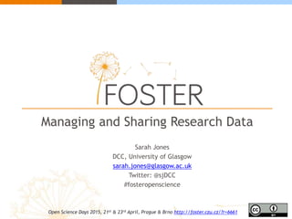 Managing and Sharing Research Data
Sarah Jones
DCC, University of Glasgow
sarah.jones@glasgow.ac.uk
Twitter: @sjDCC
#fosteropenscience
Open Science Days 2015, 21st & 23rd April, Prague & Brno http://foster.czu.cz/?r=6661
 