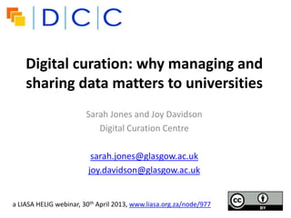 Digital curation: why managing and
sharing data matters to universities
Sarah Jones and Joy Davidson
Digital Curation Centre
sarah.jones@glasgow.ac.uk
joy.davidson@glasgow.ac.uk
a LIASA HELIG webinar, 30th April 2013, www.liasa.org.za/node/977
 