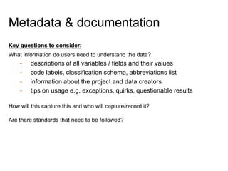 Key questions to consider:
What information do users need to understand the data?
- descriptions of all variables / fields and their values
- code labels, classification schema, abbreviations list
- information about the project and data creators
- tips on usage e.g. exceptions, quirks, questionable results
How will this capture this and who will capture/record it?
Are there standards that need to be followed?
Metadata & documentation
 
