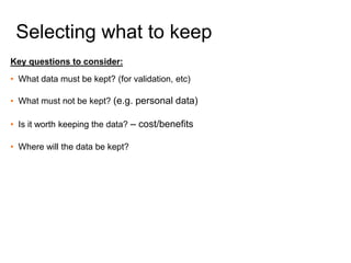 Key questions to consider:
• What data must be kept? (for validation, etc)
• What must not be kept? (e.g. personal data)
• Is it worth keeping the data? – cost/benefits
• Where will the data be kept?
Selecting what to keep
 
