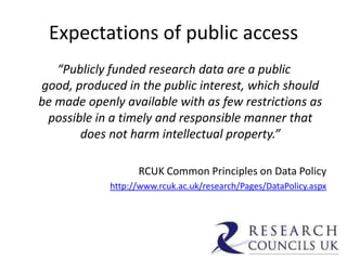 Expectations of public access
“Publicly funded research data are a public
good, produced in the public interest, which should
be made openly available with as few restrictions as
possible in a timely and responsible manner that
does not harm intellectual property.”
RCUK Common Principles on Data Policy
http://www.rcuk.ac.uk/research/Pages/DataPolicy.aspx
 