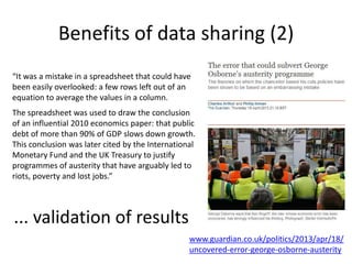 Benefits of data sharing (2)
www.guardian.co.uk/politics/2013/apr/18/
uncovered-error-george-osborne-austerity
... validation of results
“It was a mistake in a spreadsheet that could have
been easily overlooked: a few rows left out of an
equation to average the values in a column.
The spreadsheet was used to draw the conclusion
of an influential 2010 economics paper: that public
debt of more than 90% of GDP slows down growth.
This conclusion was later cited by the International
Monetary Fund and the UK Treasury to justify
programmes of austerity that have arguably led to
riots, poverty and lost jobs.”
 