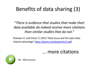 Benefits of data sharing (3)
“There is evidence that studies that make their
data available do indeed receive more citations
than similar studies that do not.”
Piwowar H. and Vision T.J 2013 "Data reuse and the open data
citation advantage“ https://peerj.com/preprints/1.pdf
9% - 30% increase
... more citations
 