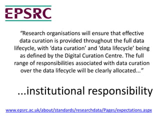 “Research organisations will ensure that effective
data curation is provided throughout the full data
lifecycle, with ‘data curation’ and ‘data lifecycle’ being
as defined by the Digital Curation Centre. The full
range of responsibilities associated with data curation
over the data lifecycle will be clearly allocated...”
www.epsrc.ac.uk/about/standards/researchdata/Pages/expectations.aspx
...institutional responsibility
 