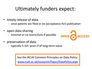 Ultimately funders expect:
• timely release of data
- once patents are filed or on (acceptance for) publication
• open data sharing
- minimal or no restrictions if possible
• preservation of data
- typically 5-10+ years if of long-term value
See the RCUK Common Principles on Data Policy:
www.rcuk.ac.uk/research/Pages/DataPolicy.aspx
 