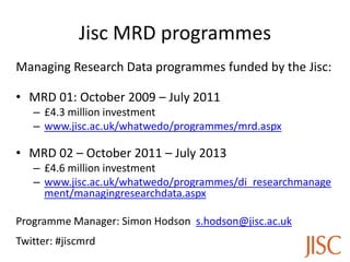 Jisc MRD programmes
Managing Research Data programmes funded by the Jisc:
• MRD 01: October 2009 – July 2011
– £4.3 million investment
– www.jisc.ac.uk/whatwedo/programmes/mrd.aspx
• MRD 02 – October 2011 – July 2013
– £4.6 million investment
– www.jisc.ac.uk/whatwedo/programmes/di_researchmanage
ment/managingresearchdata.aspx
Programme Manager: Simon Hodson s.hodson@jisc.ac.uk
Twitter: #jiscmrd
 