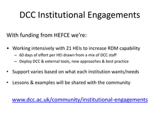 DCC Institutional Engagements
With funding from HEFCE we’re:
• Working intensively with 21 HEIs to increase RDM capability
– 60 days of effort per HEI drawn from a mix of DCC staff
– Deploy DCC & external tools, new approaches & best practice
• Support varies based on what each institution wants/needs
• Lessons & examples will be shared with the community
www.dcc.ac.uk/community/institutional-engagements
 