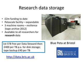 Research data storage
Blue Peta at Bristol1st 5TB free per Data Steward then
£400 per TB p.a. for disk storage;
tape backup £40 per TB
http://data.bris.ac.uk
• £2m funding to date
• Petascale facility – expandable
• 3 machine rooms – resilience
(tape archive 2012)
• Available to all researchers for
research data
 
