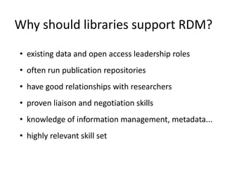 Why should libraries support RDM?
• existing data and open access leadership roles
• often run publication repositories
• have good relationships with researchers
• proven liaison and negotiation skills
• knowledge of information management, metadata...
• highly relevant skill set
 