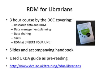 RDM for Librarians
• 3 hour course by the DCC covering:
– Research data and RDM
– Data management planning
– Data sharing
– Skills
– RDM at [INSERT YOUR UNI]
• Slides and accompanying handbook
• Used UKDA guide as pre-reading
• http://www.dcc.ac.uk/training/rdm-librarians
 
