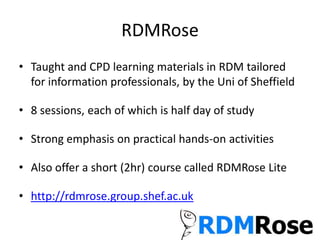 RDMRose
• Taught and CPD learning materials in RDM tailored
for information professionals, by the Uni of Sheffield
• 8 sessions, each of which is half day of study
• Strong emphasis on practical hands-on activities
• Also offer a short (2hr) course called RDMRose Lite
• http://rdmrose.group.shef.ac.uk
 