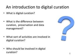 An introduction to digital curation
• What is digital curation?
• What is the difference between
curation, preservation and data
management?
• What sort of activities are involved in
digital curation?
• Who should be involved in digital
curation? 6
 