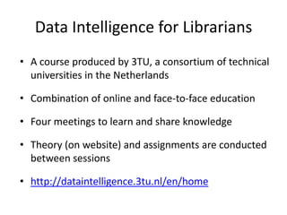 Data Intelligence for Librarians
• A course produced by 3TU, a consortium of technical
universities in the Netherlands
• Combination of online and face-to-face education
• Four meetings to learn and share knowledge
• Theory (on website) and assignments are conducted
between sessions
• http://dataintelligence.3tu.nl/en/home
 