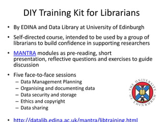 DIY Training Kit for Librarians
• By EDINA and Data Library at University of Edinburgh
• Self-directed course, intended to be used by a group of
librarians to build confidence in supporting researchers
• MANTRA modules as pre-reading, short
presentation, reflective questions and exercises to guide
discussion
• Five face-to-face sessions
– Data Management Planning
– Organising and documenting data
– Data security and storage
– Ethics and copyright
– Data sharing
 