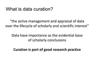 “the active management and appraisal of data
over the lifecycle of scholarly and scientific interest”
Data have importance as the evidential base
of scholarly conclusions
Curation is part of good research practice
What is data curation?
 