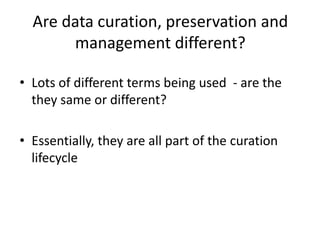 Are data curation, preservation and
management different?
• Lots of different terms being used - are the
they same or different?
• Essentially, they are all part of the curation
lifecycle
 