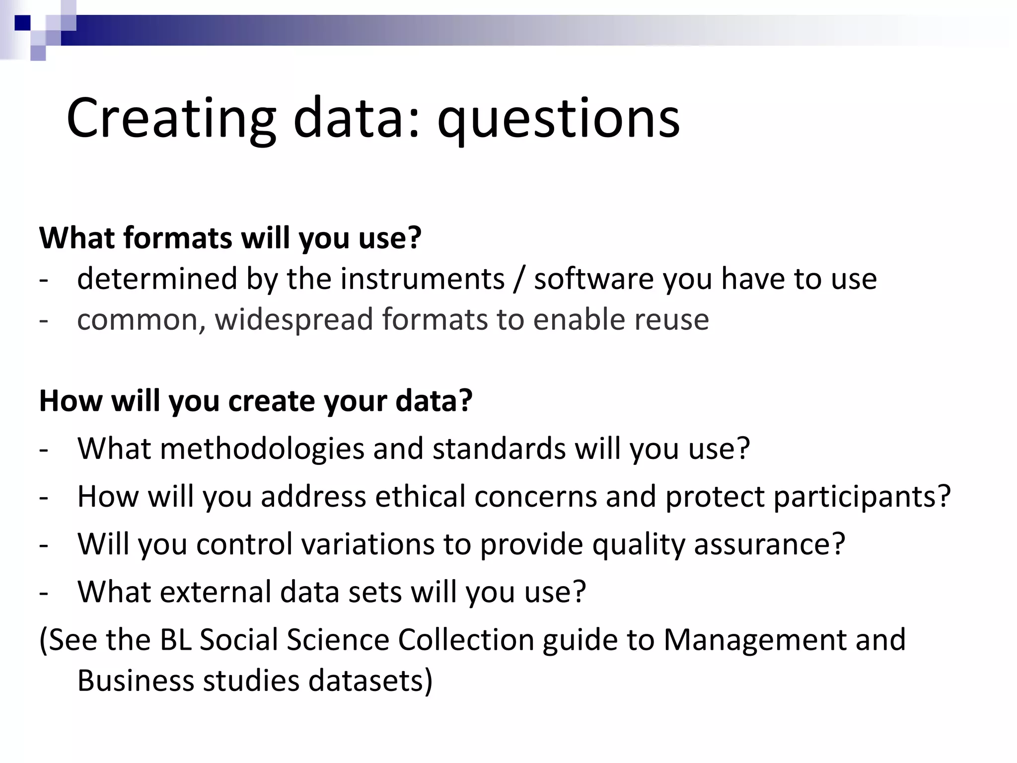 Creating data: questions
What formats will you use?
- determined by the instruments / software you have to use
- common, widespread formats to enable reuse
How will you create your data?
- What methodologies and standards will you use?
- How will you address ethical concerns and protect participants?
- Will you control variations to provide quality assurance?
- What external data sets will you use?
(See the BL Social Science Collection guide to Management and
Business studies datasets)
 