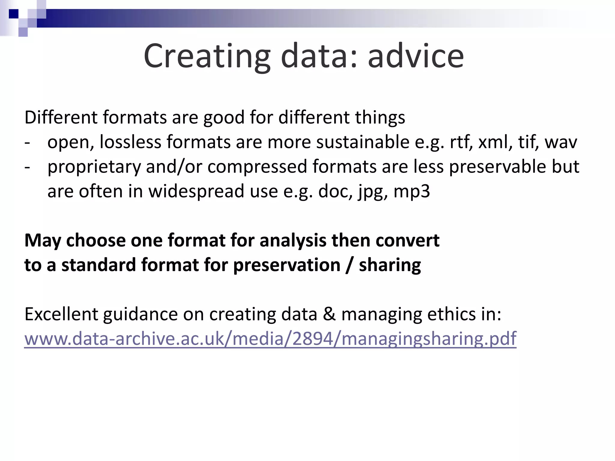 Different formats are good for different things
- open, lossless formats are more sustainable e.g. rtf, xml, tif, wav
- proprietary and/or compressed formats are less preservable but
are often in widespread use e.g. doc, jpg, mp3
May choose one format for analysis then convert
to a standard format for preservation / sharing
Excellent guidance on creating data & managing ethics in:
www.data-archive.ac.uk/media/2894/managingsharing.pdf
Creating data: advice
 