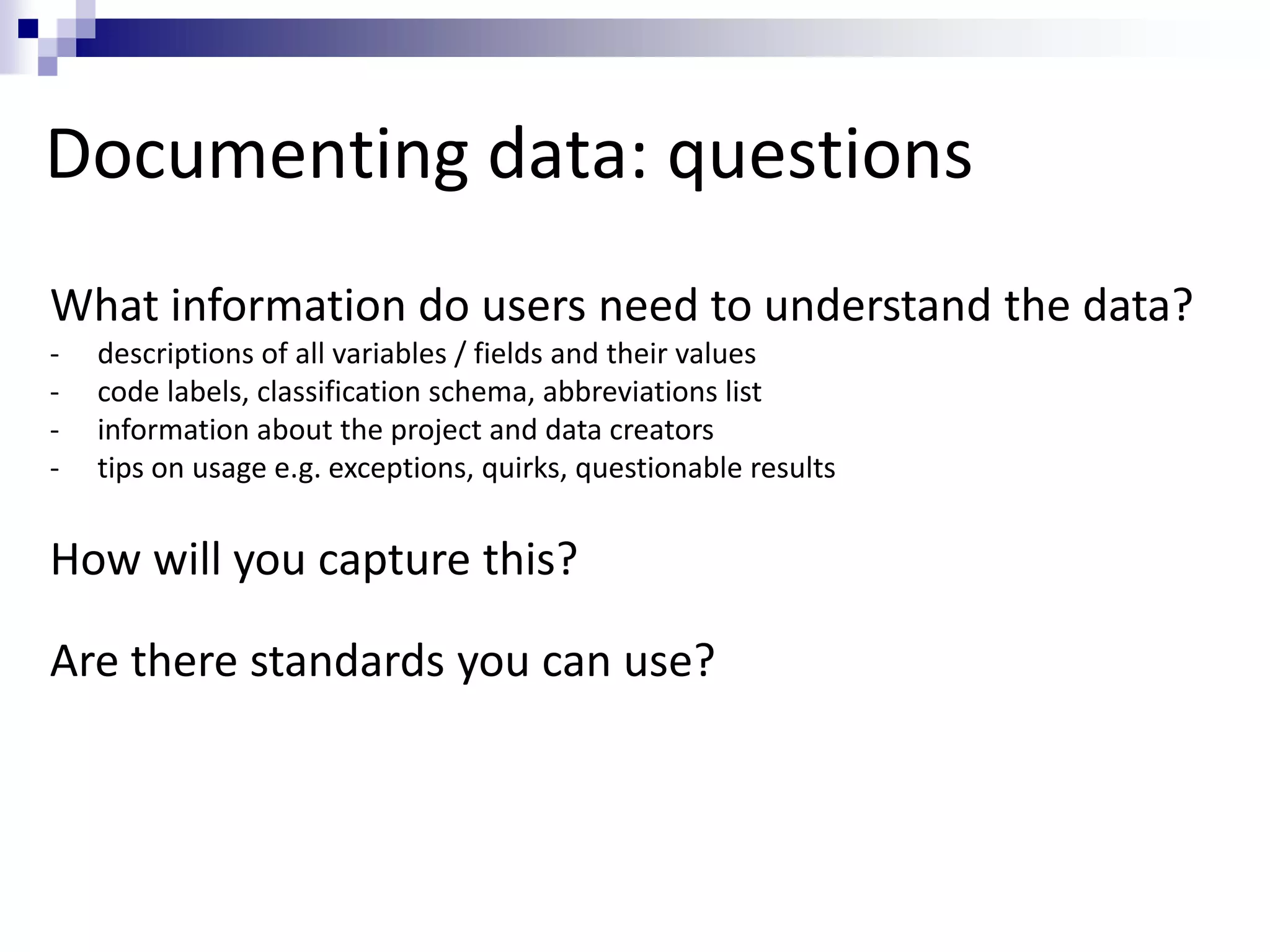 Documenting data: questions
What information do users need to understand the data?
- descriptions of all variables / fields and their values
- code labels, classification schema, abbreviations list
- information about the project and data creators
- tips on usage e.g. exceptions, quirks, questionable results
How will you capture this?
Are there standards you can use?
 
