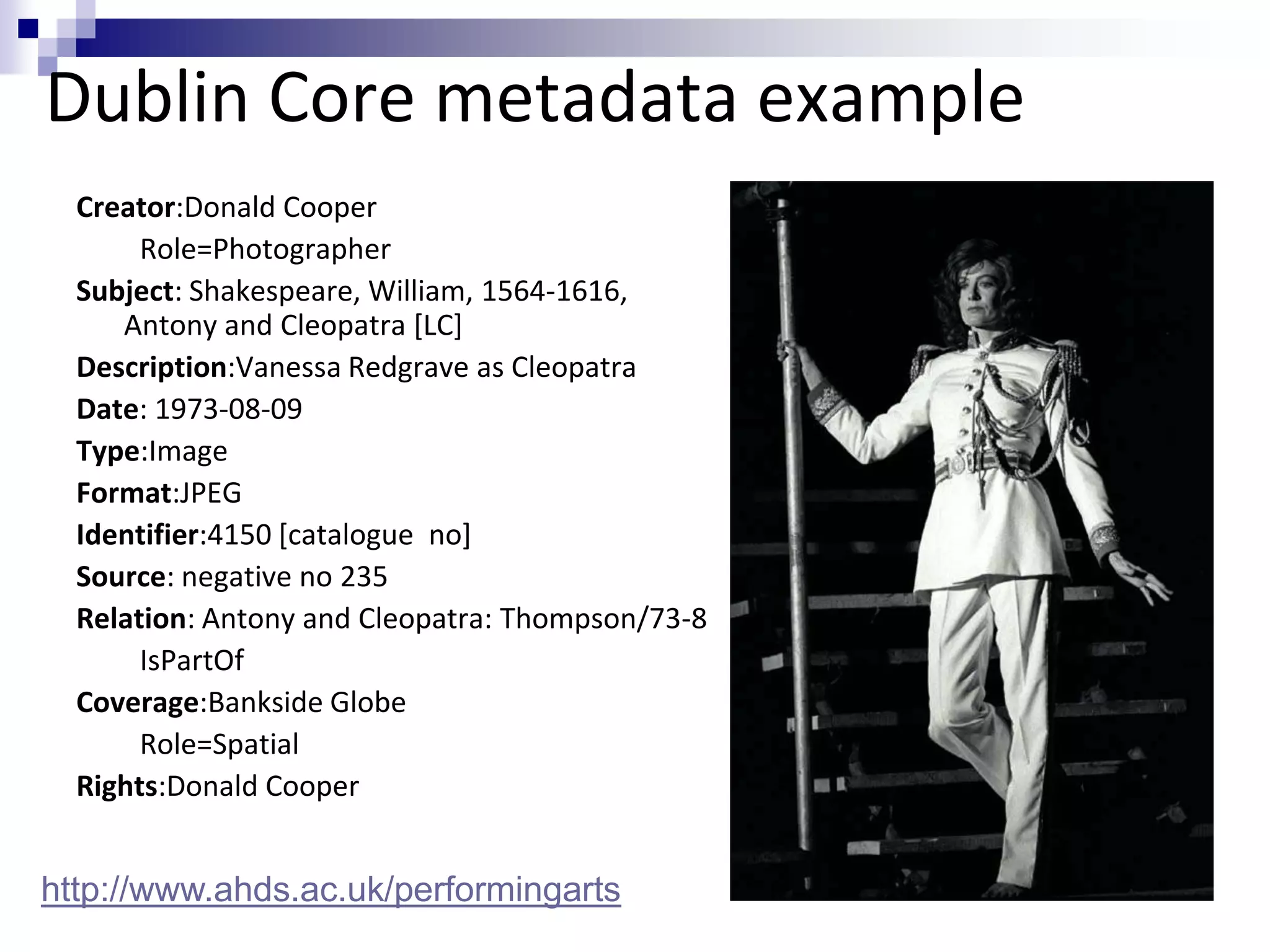 Dublin Core metadata example
Creator:Donald Cooper
Role=Photographer
Subject: Shakespeare, William, 1564-1616,
Antony and Cleopatra [LC]
Description:Vanessa Redgrave as Cleopatra
Date: 1973-08-09
Type:Image
Format:JPEG
Identifier:4150 [catalogue no]
Source: negative no 235
Relation: Antony and Cleopatra: Thompson/73-8
IsPartOf
Coverage:Bankside Globe
Role=Spatial
Rights:Donald Cooper
http://www.ahds.ac.uk/performingarts
 