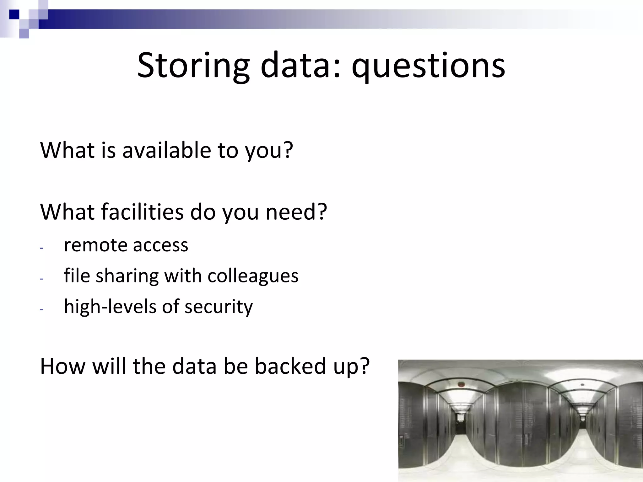 Storing data: questions
What is available to you?
What facilities do you need?
- remote access
- file sharing with colleagues
- high-levels of security
How will the data be backed up?
 