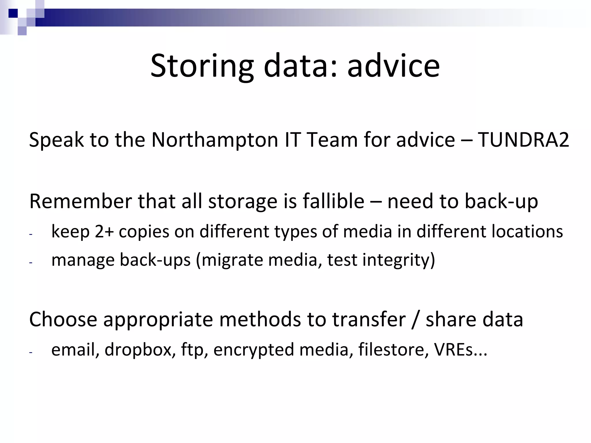Storing data: advice
Speak to the Northampton IT Team for advice – TUNDRA2
Remember that all storage is fallible – need to back-up
- keep 2+ copies on different types of media in different locations
- manage back-ups (migrate media, test integrity)
Choose appropriate methods to transfer / share data
- email, dropbox, ftp, encrypted media, filestore, VREs...
 