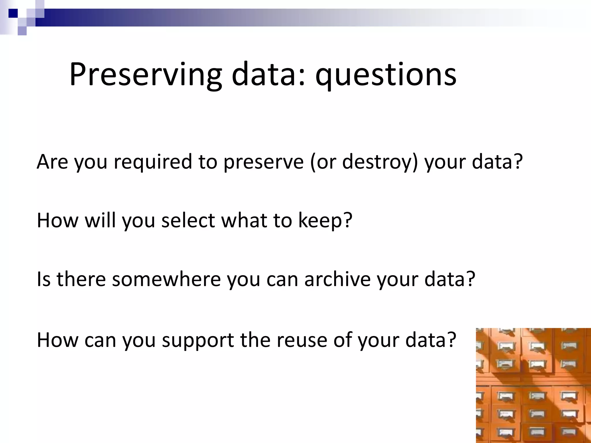 Preserving data: questions
Are you required to preserve (or destroy) your data?
How will you select what to keep?
Is there somewhere you can archive your data?
How can you support the reuse of your data?
 
