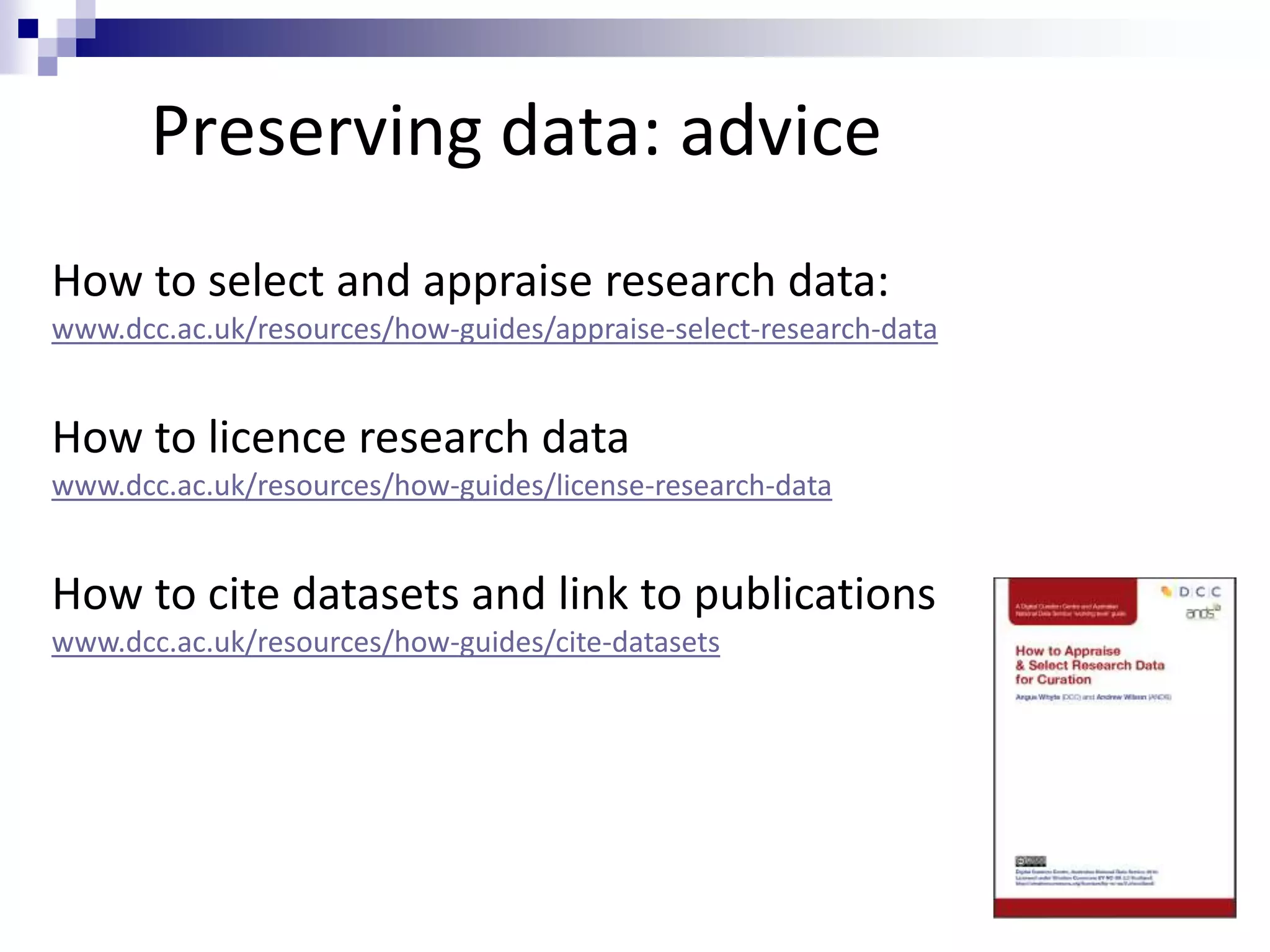 Preserving data: advice
How to select and appraise research data:
www.dcc.ac.uk/resources/how-guides/appraise-select-research-data
How to licence research data
www.dcc.ac.uk/resources/how-guides/license-research-data
How to cite datasets and link to publications
www.dcc.ac.uk/resources/how-guides/cite-datasets
 
