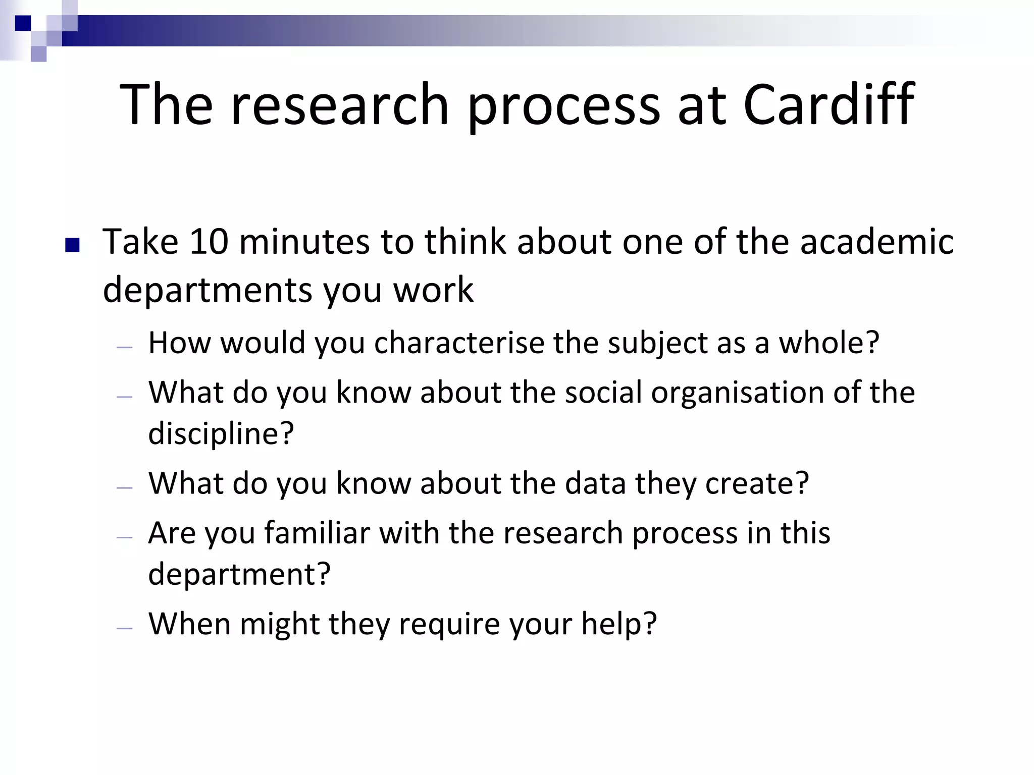 The research process at Cardiff
 Take 10 minutes to think about one of the academic
departments you work
― How would you characterise the subject as a whole?
― What do you know about the social organisation of the
discipline?
― What do you know about the data they create?
― Are you familiar with the research process in this
department?
― When might they require your help?
 