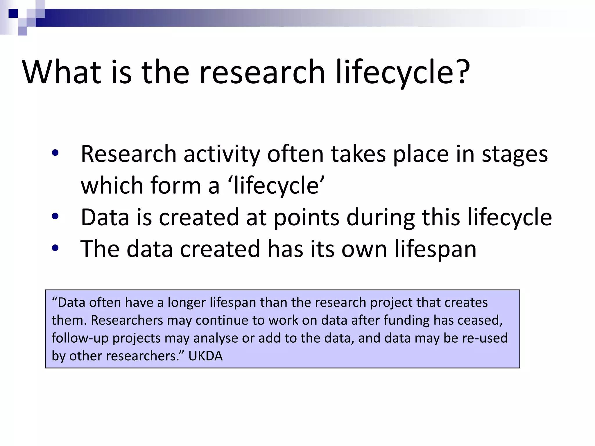 What is the research lifecycle?
• Research activity often takes place in stages
which form a ‘lifecycle’
• Data is created at points during this lifecycle
• The data created has its own lifespan
“Data often have a longer lifespan than the research project that creates
them. Researchers may continue to work on data after funding has ceased,
follow-up projects may analyse or add to the data, and data may be re-used
by other researchers.” UKDA
 