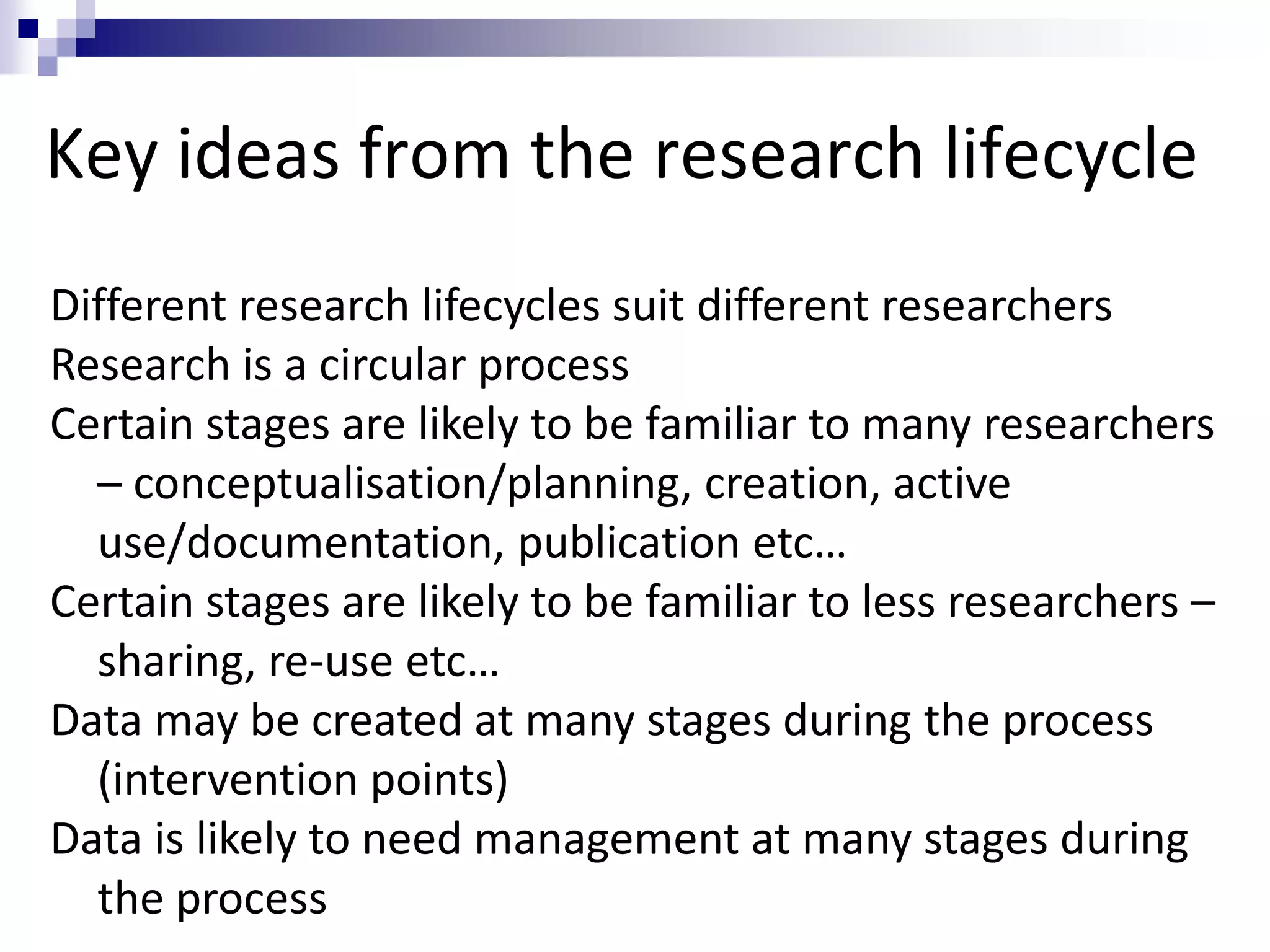 Key ideas from the research lifecycle
Different research lifecycles suit different researchers
Research is a circular process
Certain stages are likely to be familiar to many researchers
– conceptualisation/planning, creation, active
use/documentation, publication etc…
Certain stages are likely to be familiar to less researchers –
sharing, re-use etc…
Data may be created at many stages during the process
(intervention points)
Data is likely to need management at many stages during
the process
 