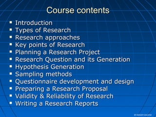 Course contentsCourse contents
 IntroductionIntroduction
 Types of ResearchTypes of Research
 Research approachesResearch approaches
 Key points of ResearchKey points of Research
 Planning a Research ProjectPlanning a Research Project
 Research Question and its GenerationResearch Question and its Generation
 Hypothesis GenerationHypothesis Generation
 Sampling methodsSampling methods
 Questionnaire development and designQuestionnaire development and design
 Preparing a Research ProposalPreparing a Research Proposal
 Validity & Reliability of ResearchValidity & Reliability of Research
 Writing a Research ReportsWriting a Research Reports
BY:MADDY.KALEEM
 