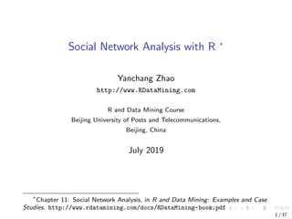 Social Network Analysis with R ∗
Yanchang Zhao
http://www.RDataMining.com
R and Data Mining Course
Beijing University of Posts and Telecommunications,
Beijing, China
July 2019
∗
Chapter 11: Social Network Analysis, in R and Data Mining: Examples and Case
Studies. http://www.rdatamining.com/docs/RDataMining-book.pdf
1 / 37
 