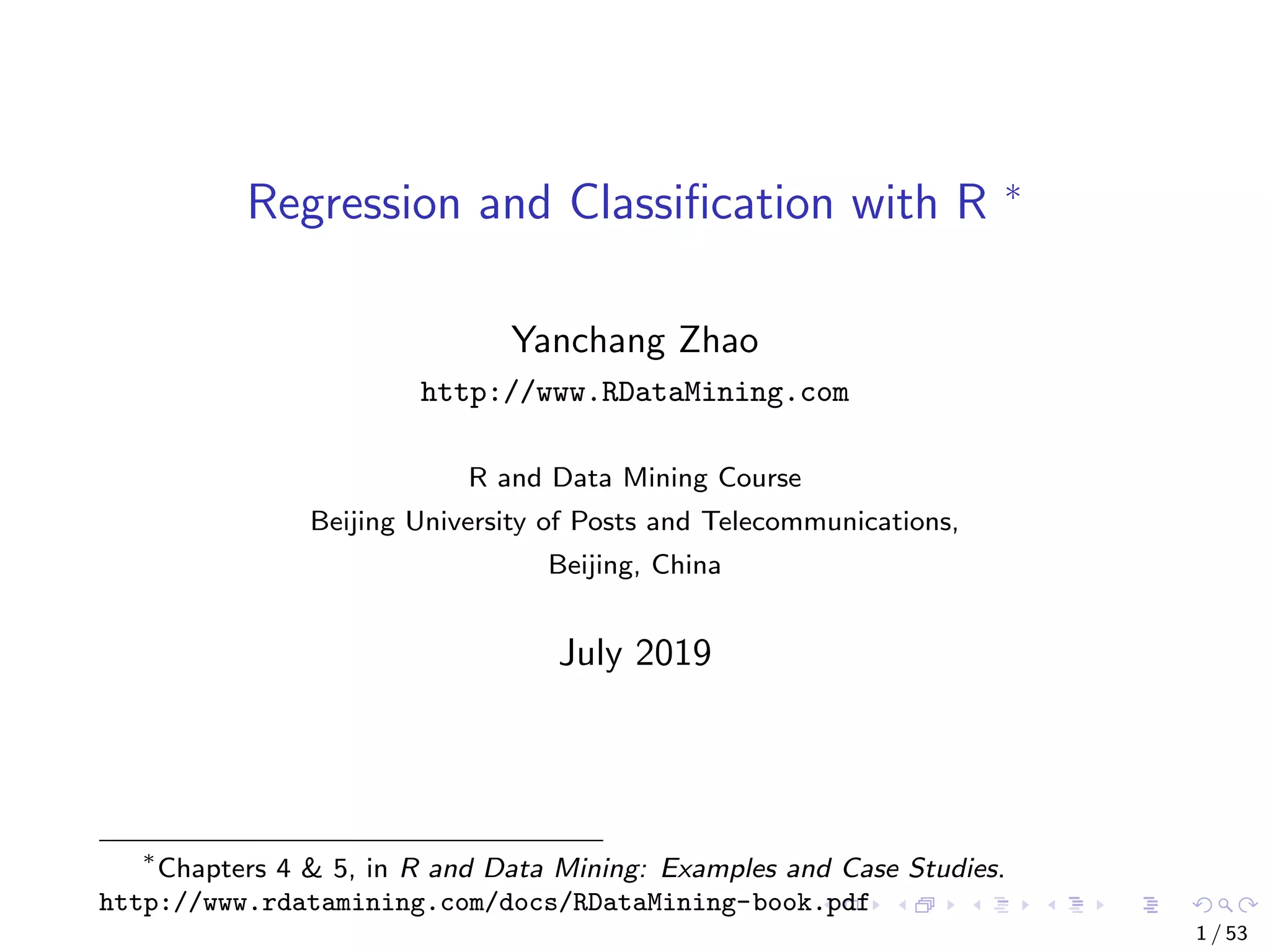 Regression and Classiﬁcation with R ∗ Yanchang Zhao http://www.RDataMining.com R and Data Mining Course Beijing University of Posts and Telecommunications, Beijing, China July 2019 ∗ Chapters 4 & 5, in R and Data Mining: Examples and Case Studies. http://www.rdatamining.com/docs/RDataMining-book.pdf 1 / 53 