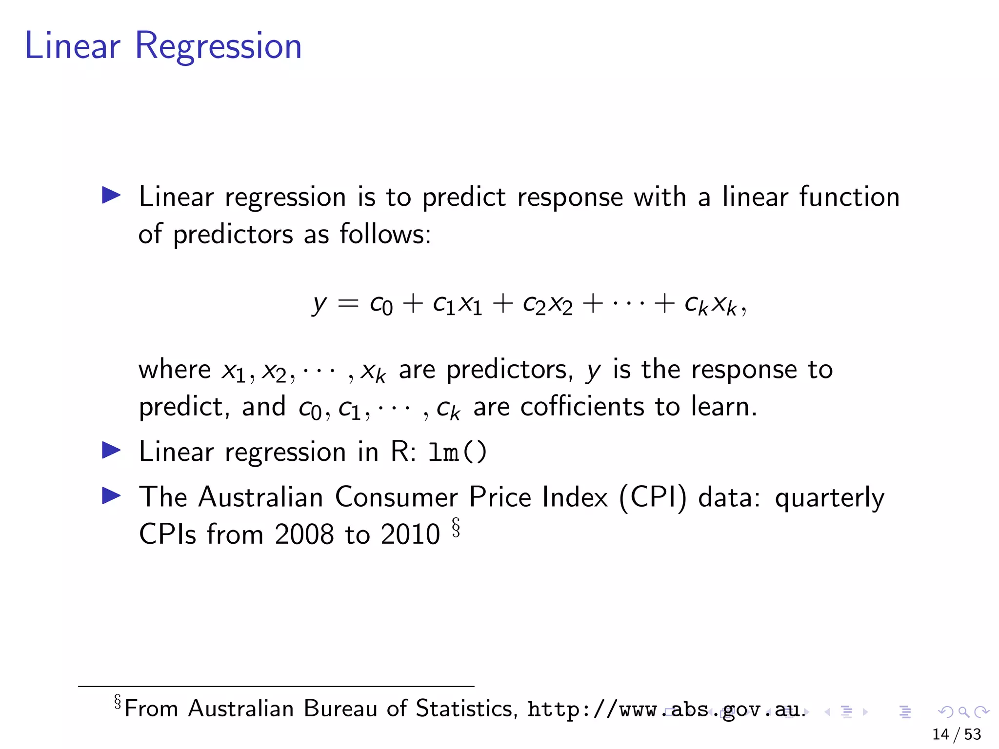 Linear Regression Linear regression is to predict response with a linear function of predictors as follows: y = c0 + c1x1 + c2x2 + · · · + ckxk, where x1, x2, · · · , xk are predictors, y is the response to predict, and c0, c1, · · · , ck are coﬃcients to learn. Linear regression in R: lm() The Australian Consumer Price Index (CPI) data: quarterly CPIs from 2008 to 2010 § § From Australian Bureau of Statistics, http://www.abs.gov.au. 14 / 53 
