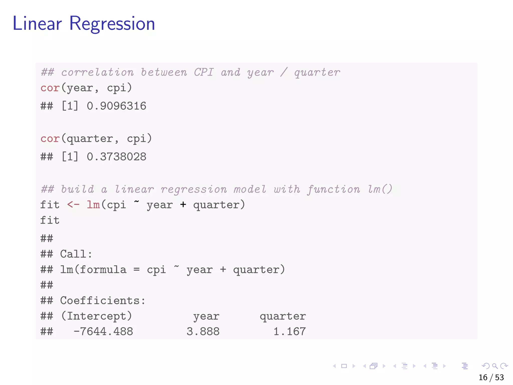 Linear Regression ## correlation between CPI and year / quarter cor(year, cpi) ## [1] 0.9096316 cor(quarter, cpi) ## [1] 0.3738028 ## build a linear regression model with function lm() fit <- lm(cpi ~ year + quarter) fit ## ## Call: ## lm(formula = cpi ~ year + quarter) ## ## Coefficients: ## (Intercept) year quarter ## -7644.488 3.888 1.167 16 / 53 