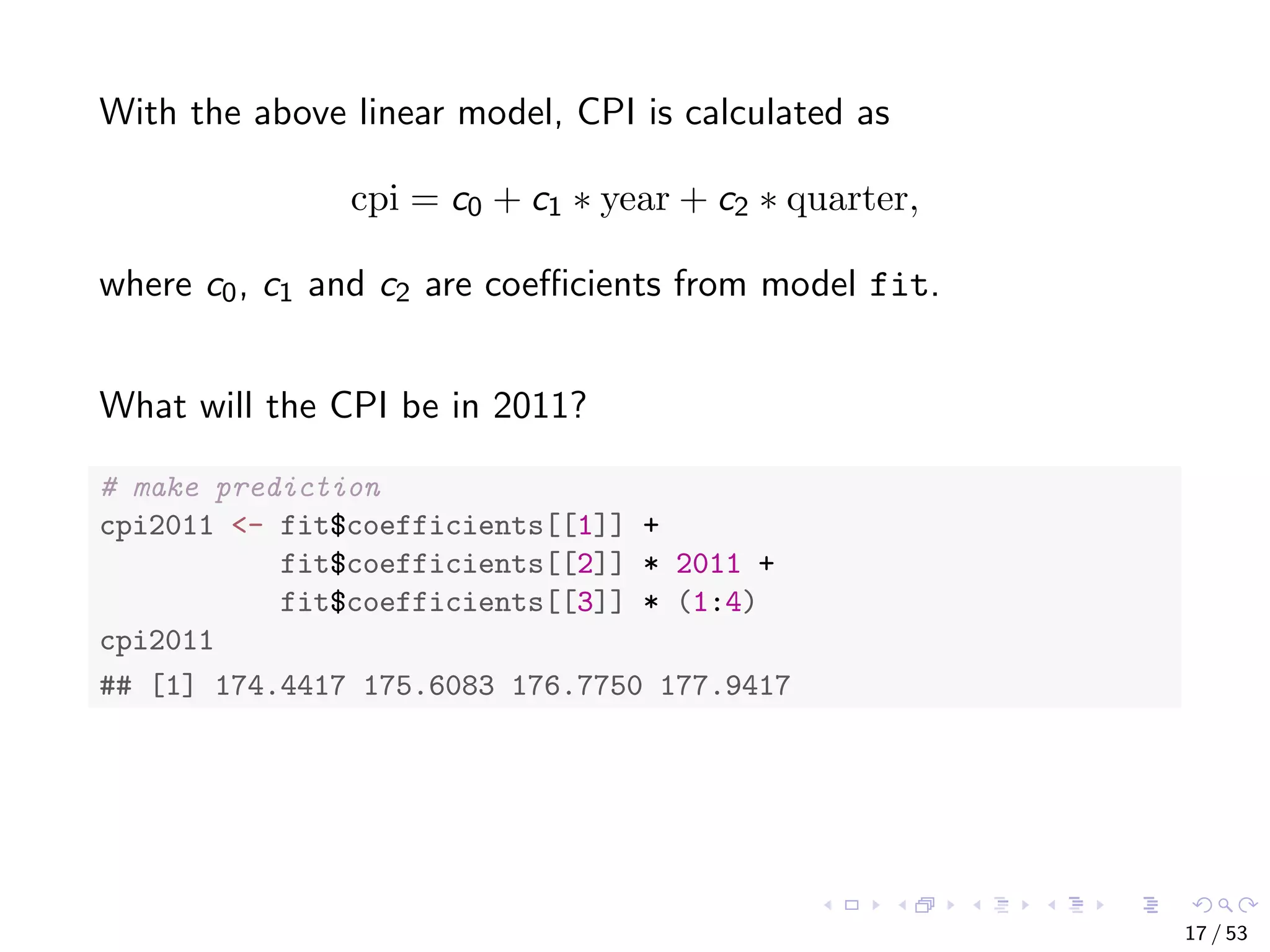 With the above linear model, CPI is calculated as cpi = c0 + c1 ∗ year + c2 ∗ quarter, where c0, c1 and c2 are coeﬃcients from model fit. What will the CPI be in 2011? # make prediction cpi2011 <- fit$coefficients[[1]] + fit$coefficients[[2]] * 2011 + fit$coefficients[[3]] * (1:4) cpi2011 ## [1] 174.4417 175.6083 176.7750 177.9417 17 / 53 