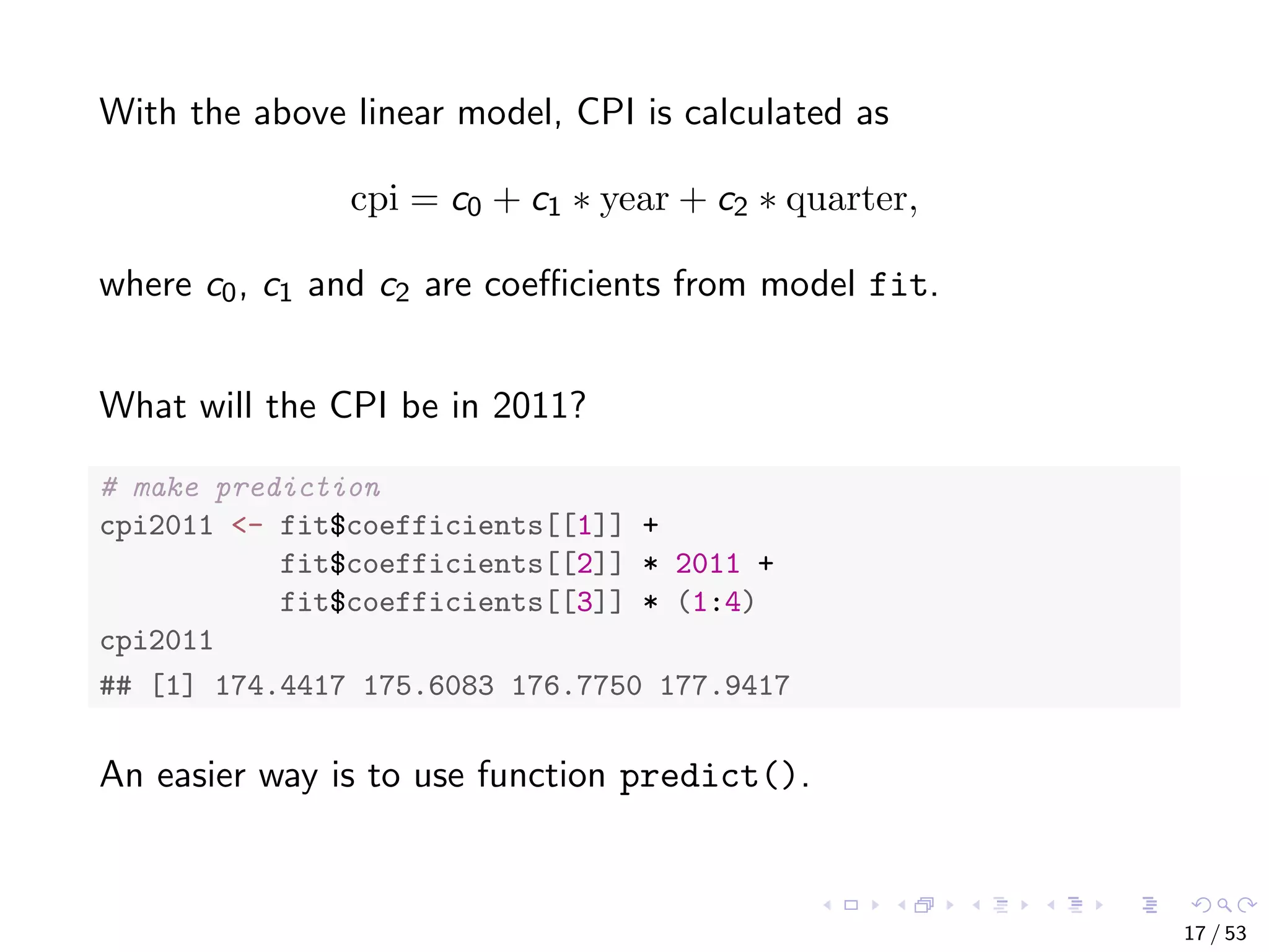 With the above linear model, CPI is calculated as cpi = c0 + c1 ∗ year + c2 ∗ quarter, where c0, c1 and c2 are coeﬃcients from model fit. What will the CPI be in 2011? # make prediction cpi2011 <- fit$coefficients[[1]] + fit$coefficients[[2]] * 2011 + fit$coefficients[[3]] * (1:4) cpi2011 ## [1] 174.4417 175.6083 176.7750 177.9417 An easier way is to use function predict(). 17 / 53 