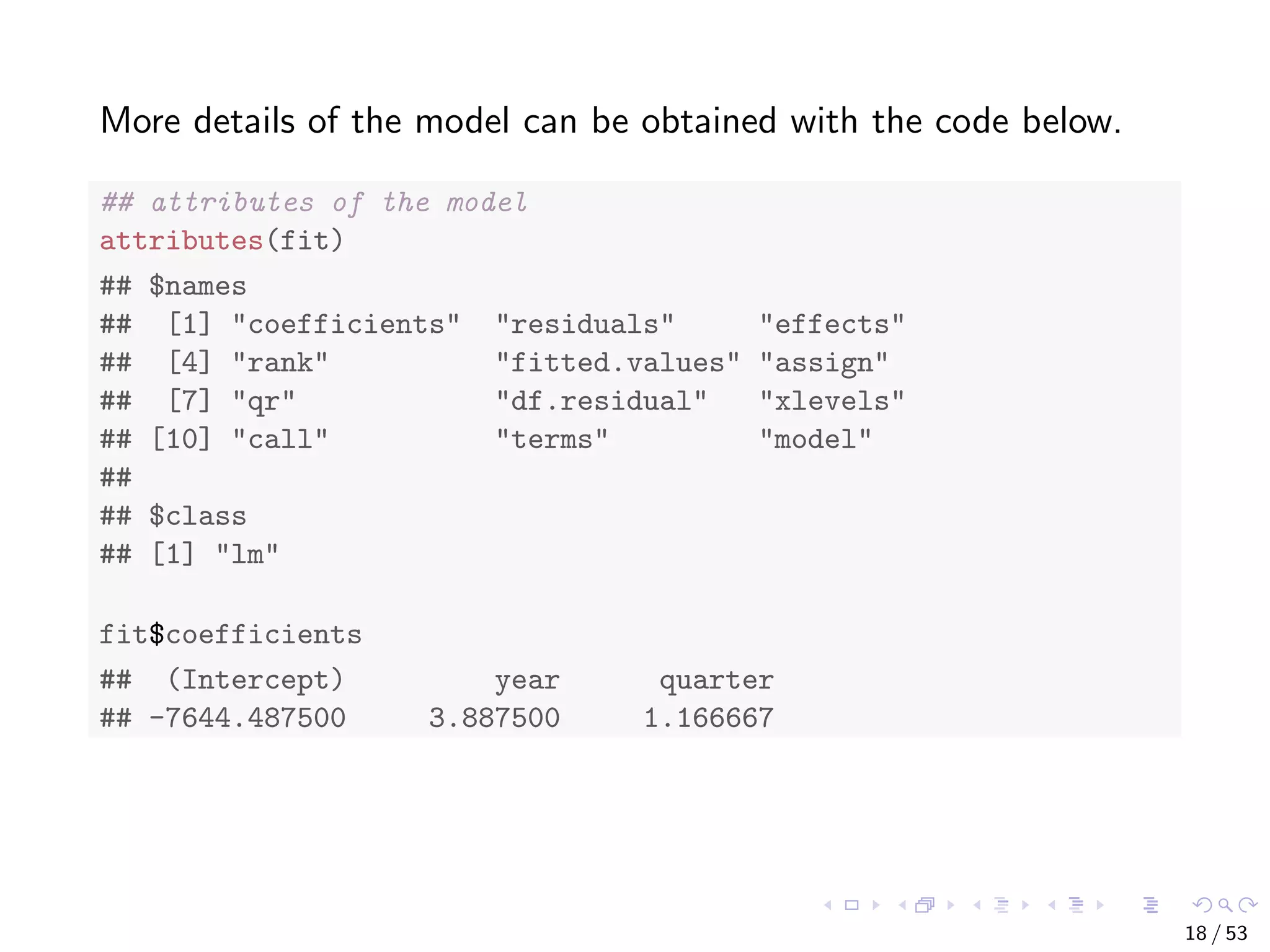 More details of the model can be obtained with the code below. ## attributes of the model attributes(fit) ## $names ## [1] "coefficients" "residuals" "effects" ## [4] "rank" "fitted.values" "assign" ## [7] "qr" "df.residual" "xlevels" ## [10] "call" "terms" "model" ## ## $class ## [1] "lm" fit$coefficients ## (Intercept) year quarter ## -7644.487500 3.887500 1.166667 18 / 53 