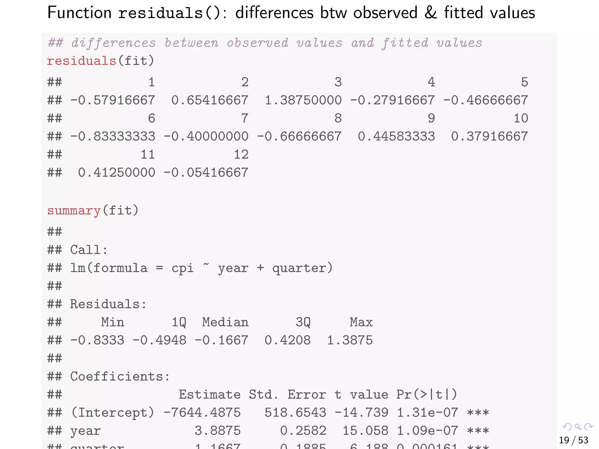 Function residuals(): diﬀerences btw observed & ﬁtted values ## differences between observed values and fitted values residuals(fit) ## 1 2 3 4 5 ## -0.57916667 0.65416667 1.38750000 -0.27916667 -0.46666667 ## 6 7 8 9 10 ## -0.83333333 -0.40000000 -0.66666667 0.44583333 0.37916667 ## 11 12 ## 0.41250000 -0.05416667 summary(fit) ## ## Call: ## lm(formula = cpi ~ year + quarter) ## ## Residuals: ## Min 1Q Median 3Q Max ## -0.8333 -0.4948 -0.1667 0.4208 1.3875 ## ## Coefficients: ## Estimate Std. Error t value Pr(>|t|) ## (Intercept) -7644.4875 518.6543 -14.739 1.31e-07 *** ## year 3.8875 0.2582 15.058 1.09e-07 *** 19 / 53 
