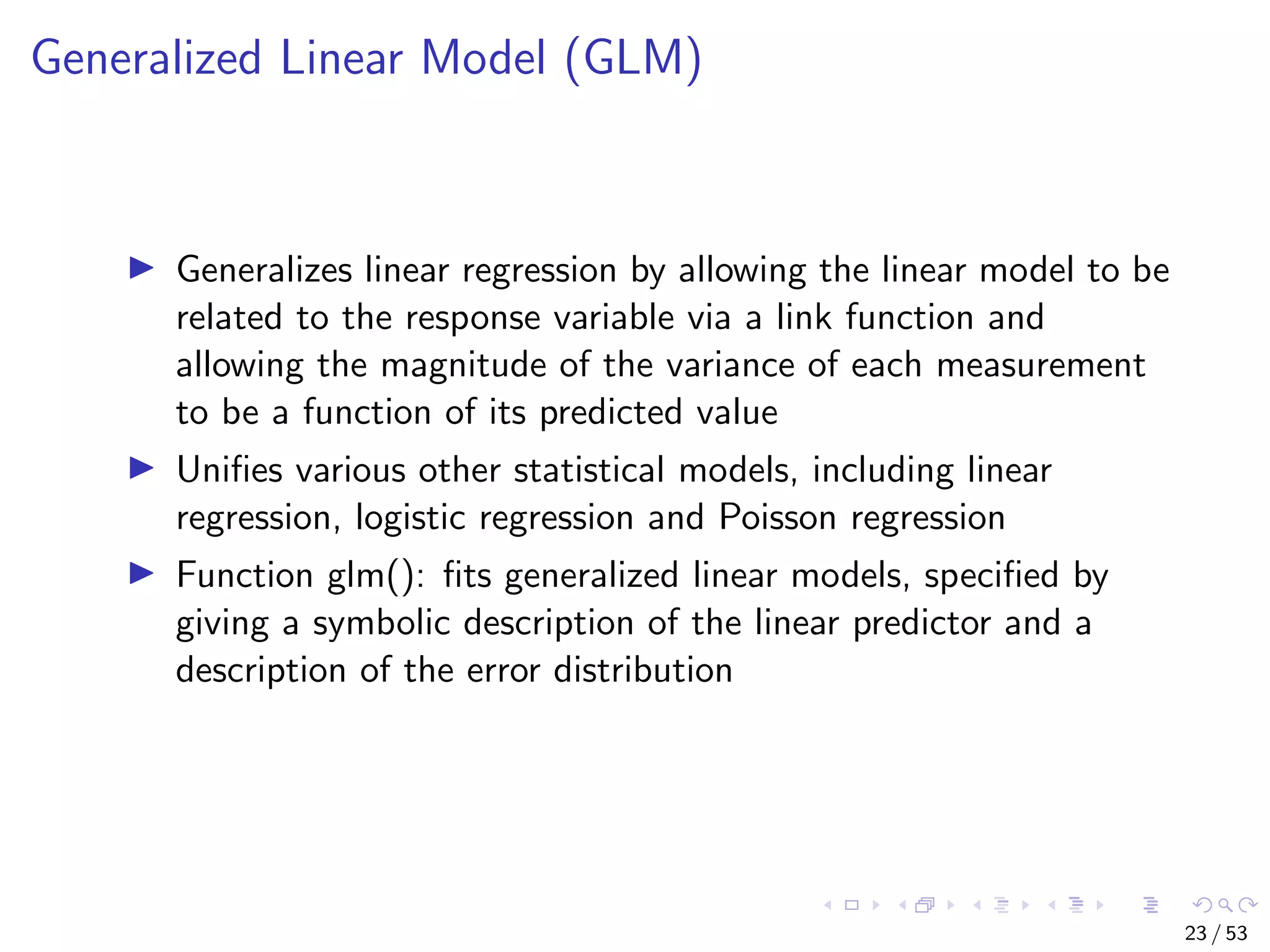 Generalized Linear Model (GLM) Generalizes linear regression by allowing the linear model to be related to the response variable via a link function and allowing the magnitude of the variance of each measurement to be a function of its predicted value Uniﬁes various other statistical models, including linear regression, logistic regression and Poisson regression Function glm(): ﬁts generalized linear models, speciﬁed by giving a symbolic description of the linear predictor and a description of the error distribution 23 / 53 