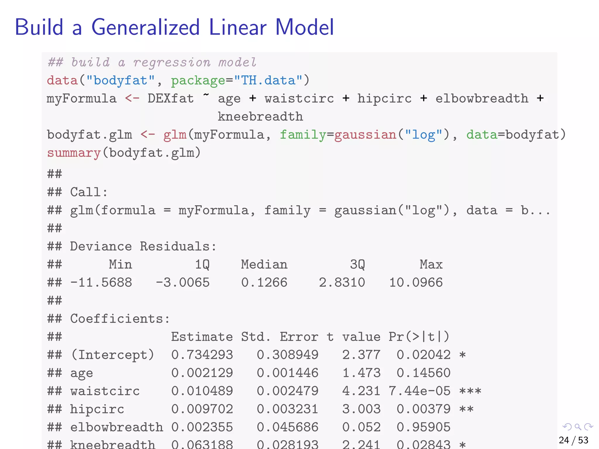 Build a Generalized Linear Model ## build a regression model data("bodyfat", package="TH.data") myFormula <- DEXfat ~ age + waistcirc + hipcirc + elbowbreadth + kneebreadth bodyfat.glm <- glm(myFormula, family=gaussian("log"), data=bodyfat) summary(bodyfat.glm) ## ## Call: ## glm(formula = myFormula, family = gaussian("log"), data = b... ## ## Deviance Residuals: ## Min 1Q Median 3Q Max ## -11.5688 -3.0065 0.1266 2.8310 10.0966 ## ## Coefficients: ## Estimate Std. Error t value Pr(>|t|) ## (Intercept) 0.734293 0.308949 2.377 0.02042 * ## age 0.002129 0.001446 1.473 0.14560 ## waistcirc 0.010489 0.002479 4.231 7.44e-05 *** ## hipcirc 0.009702 0.003231 3.003 0.00379 ** ## elbowbreadth 0.002355 0.045686 0.052 0.95905 24 / 53 
